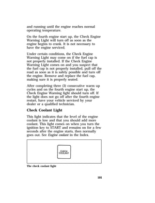 and running until the engine reaches normal 
operating temperature. 
On the fourth engine start up, the Check Engine 
Warning Light will turn off as soon as the 
engine begins to crank. It is not necessary to 
have the engine serviced. 
Under certain conditions, the Check Engine 
Warning Light may come on if the fuel cap is 
not properly installed. If the Check Engine 
Warning Light comes on and you suspect that 
the fuel cap is not properly installed, pull off the 
road as soon as it is safely possible and turn off 
the engine. Remove and replace the fuel cap, 
making sure it is properly seated. 
After completing three (3) consecutive warm up 
cycles and on the fourth engine start up, the 
Check Engine Warning light should turn off. If 
the light does not go off after the fourth engine 
restart, have your vehicle serviced by your 
dealer or a qualified technician. 
Check Coolant Light 
This light indicates that the level of the engine 
coolant is low and that you should add more 
coolant. This light comes on when you turn the 
ignition key to START and remains on for a few 
seconds after the engine starts, then normally 
goes out. See Engine coolant in the Index. 
101 
The check coolant light 
 