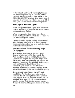 If the CHECK COOLANT warning light stays 
on, turn the ignition key to OFF and fill the 
recovery bottle to the FULL HOT mark. If the 
CHECK COOLANT warning light comes on and 
stays on after the recovery bottle has been filled, 
have your vehicle serviced as soon as possible. 
Turn Signal Indicator Lights 
When you push the turn signal lever up before 
making a right turn, the right side arrow on the 
instrument panel flashes. 
When you push the turn signal lever down 
before making a left turn, the left side arrow on 
the instrument panel flashes. 
Usually, the turn signals turn off automatically 
after you turn your vehicle. If the turn signal 
continues to flash after you have made the turn, 
pull the lever back to OFF. 
Anti-lock Brake System Warning Light 
(If equipped) 
Your vehicle may have an Anti-lock Brake 
System (ABS) feature. If it does, check the 
Anti-lock Brake System (ABS) light each time 
you start the engine. If it stays on longer than 
six seconds, shut off the engine and restart. If it 
stays on, that means the Anti-lock Brake feature 
isn’t working and should be serviced 
immediately to restore the benefits of the 
anti-lock brake feature. Normal braking is not 
affected unless the brake warning light is also lit. 
The Anti-lock Brake System has self-check 
capabilities. As described above, the system 
turns on the anti-lock light each time you start 
your engine. After the engine is started and the 
anti-lock light turns off, the system performs 
another test the first time the vehicle reaches 
7 mph (11 km/h). The system turns on the ABS 
102 
 