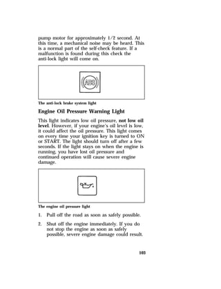 pump motor for approximately 1/2 second. At 
this time, a mechanical noise may be heard. This 
is a normal part of the self-check feature. If a 
malfunction is found during this check the 
anti-lock light will come on. 
The anti-lock brake system light 
Engine Oil Pressure Warning Light 
This light indicates low oil pressure, not low oil 
level. However, if your engine’s oil level is low, 
it could affect the oil pressure. This light comes 
on every time your ignition key is turned to ON 
or START. The light should turn off after a few 
seconds. If the light stays on when the engine is 
running, you have lost oil pressure and 
continued operation will cause severe engine 
damage. 
The engine oil pressure light 
1. Pull off the road as soon as safely possible. 
2. Shut off the engine immediately. If you do 
not stop the engine as soon as safely 
possible, severe engine damage could result. 
103 
 