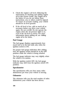 3. Check the engine’s oil level, following the 
104 
instructions on checking and adding engine 
oil in this Owner Guide. (See Engine oil in 
the Index.) If you do not follow these 
instructions, you or others could be injured. 
To ensure an accurate reading, your vehicle 
should be on level ground. 
4. If the oil level is low, add as much oil as 
necessary before you drive your vehicle 
again. Do not overfill. Do not operate the 
engine when the oil pressure light is on, 
even if the oil level is correct. For more 
information about adding oil, see Adding 
engine oil in the Index. 
Fuel Gauge 
The fuel gauge displays approximately how 
much fuel is in the fuel tank only when the 
ignition switch is ON. 
For proper fuel gauge indication after adding 
fuel, the ignition switch should be in the OFF 
position while the vehicle is being refueled. 
The fuel gauge indicator may vary slightly when 
the vehicle is in motion. 
With the ignition switch OFF, the fuel gauge 
indicator may drift from the ignition switch ON 
position. 
Speedometer 
The speedometer tells you how many miles 
(kilometers) per hour your vehicle is moving. 
Odometer 
The odometer tells you the total number of miles 
(kilometers) your vehicle has been driven. 
 