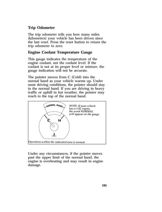 Trip Odometer 
The trip odometer tells you how many miles 
(kilometers) your vehicle has been driven since 
the last reset. Press the reset button to return the 
trip odometer to zero. 
Engine Coolant Temperature Gauge 
This gauge indicates the temperature of the 
engine coolant, not the coolant level. If the 
coolant is not at its proper level or mixture, the 
gauge indication will not be accurate. 
The pointer moves from C (Cold) into the 
normal band as your vehicle warms up. Under 
most driving conditions, the pointer should stay 
in the normal band. If you are driving in heavy 
traffic or uphill in hot weather, the pointer may 
reach to the top of the normal band. 
Under any circumstances, if the pointer moves 
past the upper limit of the normal band, the 
engine is overheating and may result in engine 
damage. 
105 
 