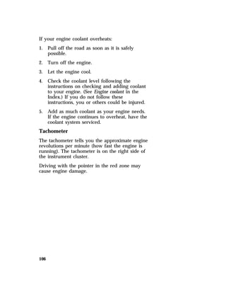 If your engine coolant overheats: 
1. Pull off the road as soon as it is safely 
106 
possible. 
2. Turn off the engine. 
3. Let the engine cool. 
4. Check the coolant level following the 
instructions on checking and adding coolant 
to your engine. (See Engine coolant in the 
Index.) If you do not follow these 
instructions, you or others could be injured. 
5. Add as much coolant as your engine needs. 
If the engine continues to overheat, have the 
coolant system serviced. 
Tachometer 
The tachometer tells you the approximate engine 
revolutions per minute (how fast the engine is 
running). The tachometer is on the right side of 
the instrument cluster. 
Driving with the pointer in the red zone may 
cause engine damage. 
 