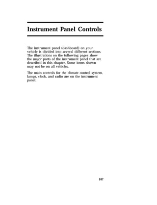 Instrument Panel Controls 
The instrument panel (dashboard) on your 
vehicle is divided into several different sections. 
The illustrations on the following pages show 
the major parts of the instrument panel that are 
described in this chapter. Some items shown 
may not be on all vehicles. 
The main controls for the climate control system, 
lamps, clock, and radio are on the instrument 
panel. 
107 
 