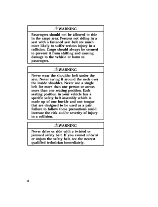 8 
RWARNING 
Passengers should not be allowed to ride 
in the cargo area. Persons not riding in a 
seat with a fastened seat belt are much 
more likely to suffer serious injury in a 
collision. Cargo should always be secured 
to prevent it from shifting and causing 
damage to the vehicle or harm to 
passengers. 
RWARNING 
Never wear the shoulder belt under the 
arm. Never swing it around the neck over 
the inside shoulder. Never use a single 
belt for more than one person or across 
more than one seating position. Each 
seating position in your vehicle has a 
specific safety belt assembly which is 
made up of one buckle and one tongue 
that are designed to be used as a pair. 
Failure to follow these precautions could 
increase the risk and/or severity of injury 
in a collision. 
RWARNING 
Never drive or ride with a twisted or 
jammed safety belt. If you cannot untwist 
or unjam the safety belt, see the nearest 
qualified technician immediately. 
 