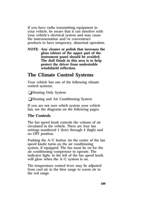 If you have radio transmitting equipment in 
your vehicle, be aware that it can interfere with 
your vehicle’s electrical system and may cause 
the instrumentation and/or convenience 
products to have temporary, abnormal operation. 
NOTE: Any cleaner or polish that increases the 
gloss (shine) of the upper part of the 
instrument panel should be avoided. 
The dull finish in this area is to help 
protect the driver from undesirable 
windshield reflection. 
The Climate Control Systems 
Your vehicle has one of the following climate 
control systems: 
qHeating Only System 
qHeating and Air Conditioning System 
If you are not sure which system your vehicle 
has, see the diagrams on the following pages. 
The Controls 
The fan speed knob controls the volume of air 
circulated in the vehicle. There are four fan 
settings numbered 1 (low) through 4 (high) and 
on OFF position. 
Pushing the A/C button (in the center of the fan 
speed knob) turns on the air conditioning 
system, if equipped. The fan must be on for the 
air conditioning compressor to operate. The 
indicator light, to the left of the fan speed knob, 
will glow when the A/C system is on. 
The temperature control lever may be adjusted 
from cool air in the blue range to warm air in 
the red range. 
109 
 