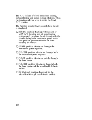 The A/C system provides maximum cooling, 
dehumidifying and better fueling efficiency when 
the function selector lever is set to the MAX 
A/C position. 
The function selector lever controls how the air 
is circulated. 
qRECIRC position (heating system only) or 
MAX A/C (heating and air conditioning 
system only) circulates the air from inside the 
vehicle through the instrument panel vents. 
This position prevents outside air from 
entering the vehicle. 
qPANEL position directs air through the 
instrument panel registers. 
qPNL/FLR position directs air through both 
the instrument panel registers. 
qFLOOR position directs air mainly through 
the floor ducts. 
qFLR/DEF position directs air through both 
the floor ducts and the windshield defroster 
outlets. 
qV (Defrost) position directs air to the 
windshield through the defroster outlets. 
110 
 