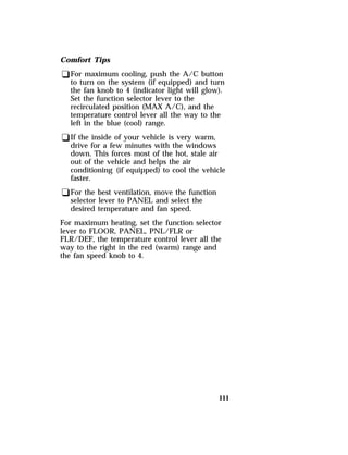 Comfort Tips 
qFor maximum cooling, push the A/C button 
to turn on the system (if equipped) and turn 
the fan knob to 4 (indicator light will glow). 
Set the function selector lever to the 
recirculated position (MAX A/C), and the 
temperature control lever all the way to the 
left in the blue (cool) range. 
qIf the inside of your vehicle is very warm, 
drive for a few minutes with the windows 
down. This forces most of the hot, stale air 
out of the vehicle and helps the air 
conditioning (if equipped) to cool the vehicle 
faster. 
qFor the best ventilation, move the function 
selector lever to PANEL and select the 
desired temperature and fan speed. 
For maximum heating, set the function selector 
lever to FLOOR, PANEL, PNL/FLR or 
FLR/DEF, the temperature control lever all the 
way to the right in the red (warm) range and 
the fan speed knob to 4. 
111 
 