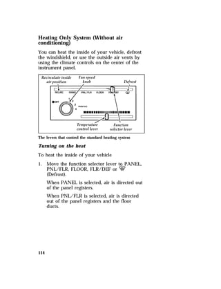 Heating Only System (Without air 
conditioning) 
You can heat the inside of your vehicle, defrost 
the windshield, or use the outside air vents by 
using the climate controls on the center of the 
instrument panel. 
The levers that control the standard heating system 
Turning on the heat 
To heat the inside of your vehicle 
1. Move the function selector lever to PANEL, 
114 
PNL/FLR, FLOOR, FLR/DEF or V 
(Defrost). 
When PANEL is selected, air is directed out 
of the panel registers. 
When PNL/FLR is selected, air is directed 
out of the panel registers and the floor 
ducts. 
 