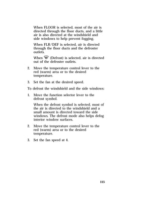 When FLOOR is selected, most of the air is 
directed through the floor ducts, and a little 
air is also directed at the windshield and 
side windows to help prevent fogging. 
When FLR/DEF is selected, air is directed 
through the floor ducts and the defroster 
outlets. 
When V (Defrost) is selected, air is directed 
out of the defroster outlets. 
115 
2. Move the temperature control lever to the 
red (warm) area or to the desired 
temperature. 
3. Set the fan at the desired speed. 
To defrost the windshield and the side windows: 
1. Move the function selector lever to the 
defrost symbol. 
When the defrost symbol is selected, most of 
the air is directed to the windshield and a 
small amount is directed toward the side 
windows. The defrost mode also helps defog 
interior window surfaces. 
2. Move the temperature control lever to the 
red (warm) area or to the desired 
temperature. 
3. Set the fan speed at 4. 
 