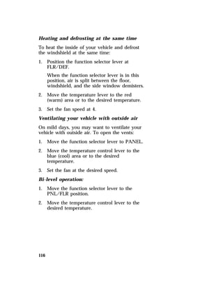 Heating and defrosting at the same time 
To heat the inside of your vehicle and defrost 
the windshield at the same time: 
1. Position the function selector lever at 
116 
FLR/DEF. 
When the function selector lever is in this 
position, air is split between the floor, 
windshield, and the side window demisters. 
2. Move the temperature lever to the red 
(warm) area or to the desired temperature. 
3. Set the fan speed at 4. 
Ventilating your vehicle with outside air 
On mild days, you may want to ventilate your 
vehicle with outside air. To open the vents: 
1. Move the function selector lever to PANEL. 
2. Move the temperature control lever to the 
blue (cool) area or to the desired 
temperature. 
3. Set the fan at the desired speed. 
Bi-level operation: 
1. Move the function selector lever to the 
PNL/FLR position. 
2. Move the temperature control lever to the 
desired temperature. 
 
