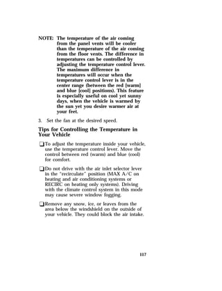 117 
NOTE: The temperature of the air coming 
from the panel vents will be cooler 
than the temperature of the air coming 
from the floor vents. The difference in 
temperatures can be controlled by 
adjusting the temperature control lever. 
The maximum difference in 
temperatures will occur when the 
temperature control lever is in the 
center range (between the red [warm] 
and blue [cool] positions). This feature 
is especially useful on cool yet sunny 
days, when the vehicle is warmed by 
the sun yet you desire warmer air at 
your feet. 
3. Set the fan at the desired speed. 
Tips for Controlling the Temperature in 
Your Vehicle 
qTo adjust the temperature inside your vehicle, 
use the temperature control lever. Move the 
control between red (warm) and blue (cool) 
for comfort. 
qDo not drive with the air inlet selector lever 
in the “recirculate” position (MAX A/C on 
heating and air conditioning systems or 
RECIRC on heating only systems). Driving 
with the climate control system in this mode 
may cause severe window fogging. 
qRemove any snow, ice, or leaves from the 
area below the windshield on the outside of 
your vehicle. They could block the air intake. 
 