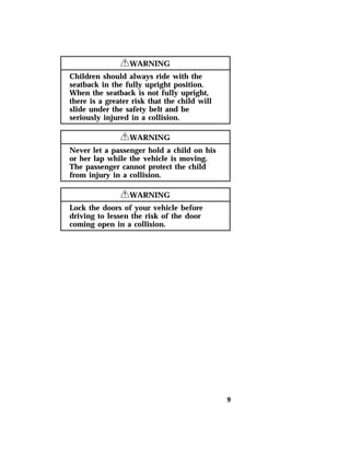 9 
RWARNING 
Children should always ride with the 
seatback in the fully upright position. 
When the seatback is not fully upright, 
there is a greater risk that the child will 
slide under the safety belt and be 
seriously injured in a collision. 
RWARNING 
Never let a passenger hold a child on his 
or her lap while the vehicle is moving. 
The passenger cannot protect the child 
from injury in a collision. 
RWARNING 
Lock the doors of your vehicle before 
driving to lessen the risk of the door 
coming open in a collision. 
 