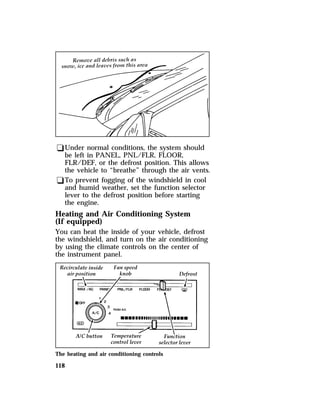 qUnder normal conditions, the system should 
be left in PANEL, PNL/FLR, FLOOR, 
FLR/DEF, or the defrost position. This allows 
the vehicle to “breathe” through the air vents. 
qTo prevent fogging of the windshield in cool 
and humid weather, set the function selector 
lever to the defrost position before starting 
the engine. 
Heating and Air Conditioning System 
(If equipped) 
You can heat the inside of your vehicle, defrost 
the windshield, and turn on the air conditioning 
by using the climate controls on the center of 
the instrument panel. 
The heating and air conditioning controls 
118 
 