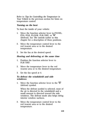 Refer to Tips for Controlling the Temperature in 
Your Vehicle in the previous section for hints on 
temperature control. 
Turning on the heat 
To heat the inside of your vehicle: 
1. Move the function selector lever to PANEL, 
PNL/FLR, FLOOR, FLR/DEF, or V 
(Defrost). See The controls earlier in this 
chapter for a description of these positions. 
119 
2. Move the temperature control lever to the 
red (warm) area or to the desired 
temperature. 
3. Set the fan at the desired speed. 
Heating and defrosting at the same time 
1. Position the function selector lever to 
FLR/DEF. 
2. Move the temperature lever to the red 
(warm) area or to the desired temperature. 
3. Set the fan speed at 4. 
To defrost the windshield and side 
windows: 
1. Move the function selector lever to the V 
(defrost) symbol. 
When the defrost symbol is selected, most of 
the air is directed to the windshield and a 
small amount is directed toward the side 
windows. The defrost mode also helps defog 
interior window surfaces. 
2. Move the temperature control lever to the 
red (warm) area or to the desired 
temperature. 
 