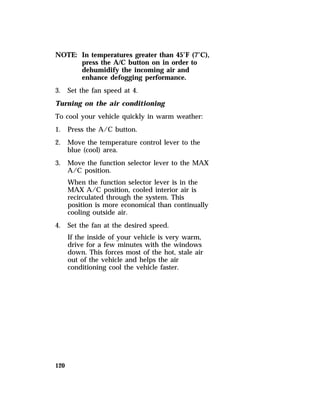 NOTE: In temperatures greater than 45°F (7°C), 
120 
press the A/C button on in order to 
dehumidify the incoming air and 
enhance defogging performance. 
3. Set the fan speed at 4. 
Turning on the air conditioning 
To cool your vehicle quickly in warm weather: 
1. Press the A/C button. 
2. Move the temperature control lever to the 
blue (cool) area. 
3. Move the function selector lever to the MAX 
A/C position. 
When the function selector lever is in the 
MAX A/C position, cooled interior air is 
recirculated through the system. This 
position is more economical than continually 
cooling outside air. 
4. Set the fan at the desired speed. 
If the inside of your vehicle is very warm, 
drive for a few minutes with the windows 
down. This forces most of the hot, stale air 
out of the vehicle and helps the air 
conditioning cool the vehicle faster. 
 