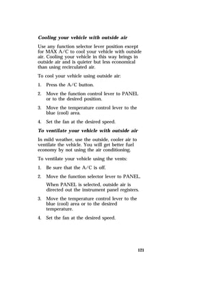 Cooling your vehicle with outside air 
Use any function selector lever position except 
for MAX A/C to cool your vehicle with outside 
air. Cooling your vehicle in this way brings in 
outside air and is quieter but less economical 
than using recirculated air. 
To cool your vehicle using outside air: 
1. Press the A/C button. 
2. Move the function control lever to PANEL 
121 
or to the desired position. 
3. Move the temperature control lever to the 
blue (cool) area. 
4. Set the fan at the desired speed. 
To ventilate your vehicle with outside air 
In mild weather, use the outside, cooler air to 
ventilate the vehicle. You will get better fuel 
economy by not using the air conditioning. 
To ventilate your vehicle using the vents: 
1. Be sure that the A/C is off. 
2. Move the function selector lever to PANEL. 
When PANEL is selected, outside air is 
directed out the instrument panel registers. 
3. Move the temperature control lever to the 
blue (cool) area or to the desired 
temperature. 
4. Set the fan at the desired speed. 
 