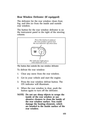 Rear Window Defroster (If equipped) 
The defroster for the rear window clears frost, 
fog, and thin ice from the inside and outside 
rear window. 
The button for the rear window defroster is on 
the instrument panel to the right of the steering 
column. 
123 
The button that controls the rear window defroster 
To defrost the rear window: 
1. Clear any snow from the rear window. 
2. Get in your vehicle and start the engine. 
3. Press the rear window defrost button. The 
ON indicator will illuminate. 
4. When the rear window is clear, push the 
button again to turn off the defroster. 
NOTE: Do not use sharp objects to scrape the 
inside of the rear window or use 
abrasive cleaners to clean the inside of 
the rear window surface. You could 
damage the heating elements, which 
are bonded to the inside surface of the 
rear window. 
 