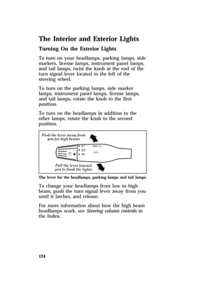 The Interior and Exterior Lights 
Turning On the Exterior Lights 
To turn on your headlamps, parking lamps, side 
markers, license lamps, instrument panel lamps, 
and tail lamps, twist the knob at the end of the 
turn signal lever located to the left of the 
steering wheel. 
To turn on the parking lamps, side marker 
lamps, instrument panel lamps, license lamps, 
and tail lamps, rotate the knob to the first 
position. 
To turn on the headlamps in addition to the 
other lamps, rotate the knob to the second 
position. 
The lever for the headlamps, parking lamps and tail lamps 
To change your headlamps from low to high 
beam, push the turn signal lever away from you 
until it latches, and release. 
For more information about how the high beam 
headlamps work, see Steering column controls in 
the Index. 
124 
 