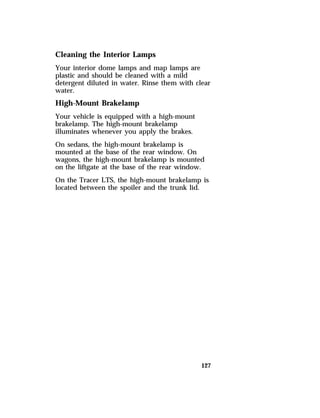 Cleaning the Interior Lamps 
Your interior dome lamps and map lamps are 
plastic and should be cleaned with a mild 
detergent diluted in water. Rinse them with clear 
water. 
High-Mount Brakelamp 
Your vehicle is equipped with a high-mount 
brakelamp. The high-mount brakelamp 
illuminates whenever you apply the brakes. 
On sedans, the high-mount brakelamp is 
mounted at the base of the rear window. On 
wagons, the high-mount brakelamp is mounted 
on the liftgate at the base of the rear window. 
On the Tracer LTS, the high-mount brakelamp is 
located between the spoiler and the trunk lid. 
127 
 