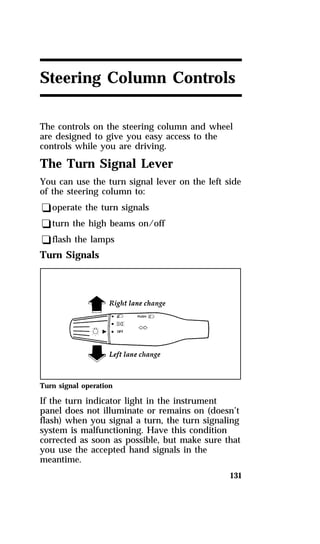 Steering Column Controls 
The controls on the steering column and wheel 
are designed to give you easy access to the 
controls while you are driving. 
The Turn Signal Lever 
You can use the turn signal lever on the left side 
of the steering column to: 
qoperate the turn signals 
qturn the high beams on/off 
qflash the lamps 
Turn Signals 
Turn signal operation 
If the turn indicator light in the instrument 
panel does not illuminate or remains on (doesn’t 
flash) when you signal a turn, the turn signaling 
system is malfunctioning. Have this condition 
corrected as soon as possible, but make sure that 
you use the accepted hand signals in the 
meantime. 
131 
 