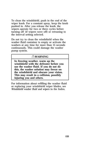To clean the windshield, push in the end of the 
wiper knob. For a constant spray, keep the knob 
pushed in. After you release the knob, the 
wipers operate for two or three cycles before 
turning off (if wipers were off) or retruning to 
the interval setting selected. 
Do not try to clean the windshield when the 
washer fluid container is empty or activate the 
washers at any time for more than 15 seconds 
continuously. This could damage the washer 
pump system. 
133 
RWARNING 
In freezing weather, warm up the 
windshield with the defroster before you 
use the washer fluid. If you do not do 
this, the washer solution may freeze on 
the windshield and obscure your vision. 
This may result in a collision, possibly 
injuring you and others. 
For information about refilling the washer fluid 
or replacing your windshield wiper blades, see 
Windshield washer fluid and wipers in the Index. 
 