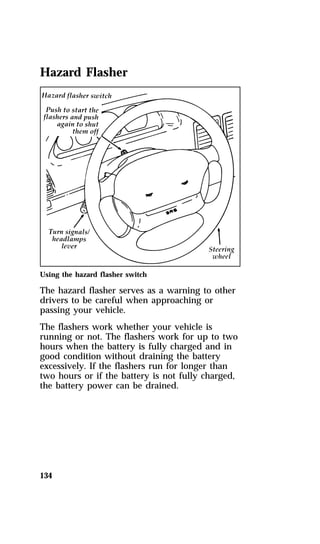 Hazard Flasher 
Using the hazard flasher switch 
The hazard flasher serves as a warning to other 
drivers to be careful when approaching or 
passing your vehicle. 
The flashers work whether your vehicle is 
running or not. The flashers work for up to two 
hours when the battery is fully charged and in 
good condition without draining the battery 
excessively. If the flashers run for longer than 
two hours or if the battery is not fully charged, 
the battery power can be drained. 
134 
 