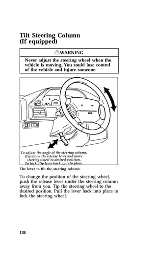 Tilt Steering Column 
(If equipped) 
136 
RWARNING 
Never adjust the steering wheel when the 
vehicle is moving. You could lose control 
of the vehicle and injure someone. 
The lever to tilt the steering column 
To change the position of the steering wheel, 
push the release lever under the steering column 
away from you. Tip the steering wheel to the 
desired position. Pull the lever back into place to 
lock the steering wheel. 
 
