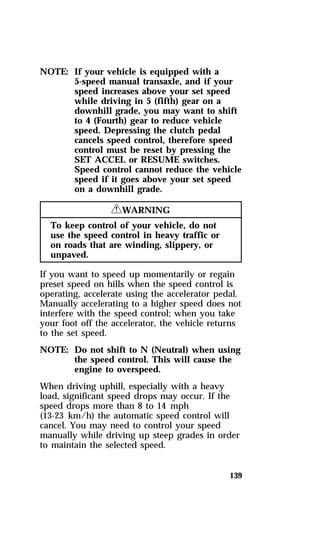 139 
NOTE: If your vehicle is equipped with a 
5-speed manual transaxle, and if your 
speed increases above your set speed 
while driving in 5 (fifth) gear on a 
downhill grade, you may want to shift 
to 4 (Fourth) gear to reduce vehicle 
speed. Depressing the clutch pedal 
cancels speed control, therefore speed 
control must be reset by pressing the 
SET ACCEL or RESUME switches. 
Speed control cannot reduce the vehicle 
speed if it goes above your set speed 
on a downhill grade. 
RWARNING 
To keep control of your vehicle, do not 
use the speed control in heavy traffic or 
on roads that are winding, slippery, or 
unpaved. 
If you want to speed up momentarily or regain 
preset speed on hills when the speed control is 
operating, accelerate using the accelerator pedal. 
Manually accelerating to a higher speed does not 
interfere with the speed control; when you take 
your foot off the accelerator, the vehicle returns 
to the set speed. 
NOTE: Do not shift to N (Neutral) when using 
the speed control. This will cause the 
engine to overspeed. 
When driving uphill, especially with a heavy 
load, significant speed drops may occur. If the 
speed drops more than 8 to 14 mph 
(13-23 km/h) the automatic speed control will 
cancel. You may need to control your speed 
manually while driving up steep grades in order 
to maintain the selected speed. 
 
