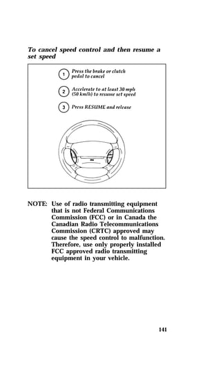 To cancel speed control and then resume a 
set speed 
141 
NOTE: Use of radio transmitting equipment 
that is not Federal Communications 
Commission (FCC) or in Canada the 
Canadian Radio Telecommunications 
Commission (CRTC) approved may 
cause the speed control to malfunction. 
Therefore, use only properly installed 
FCC approved radio transmitting 
equipment in your vehicle. 
 