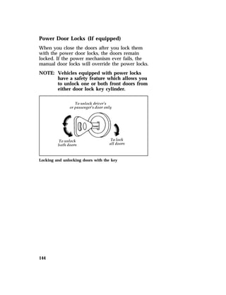 Power Door Locks (If equipped) 
When you close the doors after you lock them 
with the power door locks, the doors remain 
locked. If the power mechanism ever fails, the 
manual door locks will override the power locks. 
NOTE: Vehicles equipped with power locks 
144 
have a safety feature which allows you 
to unlock one or both front doors from 
either door lock key cylinder. 
Locking and unlocking doors with the key 
 