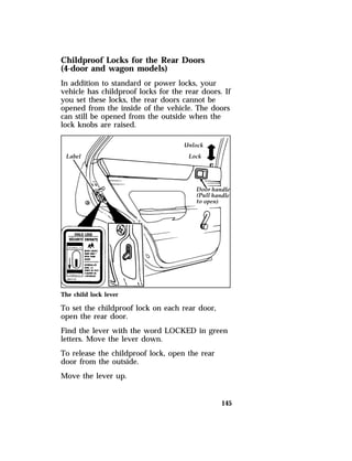 Childproof Locks for the Rear Doors 
(4-door and wagon models) 
In addition to standard or power locks, your 
vehicle has childproof locks for the rear doors. If 
you set these locks, the rear doors cannot be 
opened from the inside of the vehicle. The doors 
can still be opened from the outside when the 
lock knobs are raised. 
The child lock lever 
To set the childproof lock on each rear door, 
open the rear door. 
Find the lever with the word LOCKED in green 
letters. Move the lever down. 
To release the childproof lock, open the rear 
door from the outside. 
Move the lever up. 
145 
 