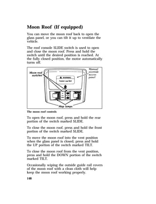 Moon Roof (If equipped) 
You can move the moon roof back to open the 
glass panel, or you can tilt it up to ventilate the 
vehicle. 
The roof console SLIDE switch is used to open 
and close the moon roof. Press and hold the 
switch until the desired position is reached. At 
the fully closed position, the motor automatically 
turns off. 
The moon roof controls 
To open the moon roof, press and hold the rear 
portion of the switch marked SLIDE. 
To close the moon roof, press and hold the front 
portion of the switch marked SLIDE. 
To move the moon roof into the vent position 
when the glass panel is closed, press and hold 
the UP portion of the switch marked TILT. 
To close the moon roof from the vent position, 
press and hold the DOWN portion of the switch 
marked TILT. 
Occasionally wiping the outside guide rail covers 
of the moon roof with a clean cloth will help 
keep the moon roof working properly. 
148 
 