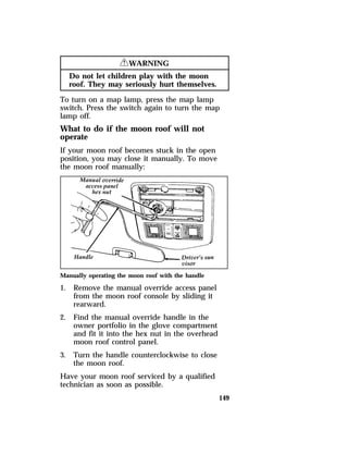149 
RWARNING 
Do not let children play with the moon 
roof. They may seriously hurt themselves. 
To turn on a map lamp, press the map lamp 
switch. Press the switch again to turn the map 
lamp off. 
What to do if the moon roof will not 
operate 
If your moon roof becomes stuck in the open 
position, you may close it manually. To move 
the moon roof manually: 
Manually operating the moon roof with the handle 
1. Remove the manual override access panel 
from the moon roof console by sliding it 
rearward. 
2. Find the manual override handle in the 
owner portfolio in the glove compartment 
and fit it into the hex nut in the overhead 
moon roof control panel. 
3. Turn the handle counterclockwise to close 
the moon roof. 
Have your moon roof serviced by a qualified 
technician as soon as possible. 
 