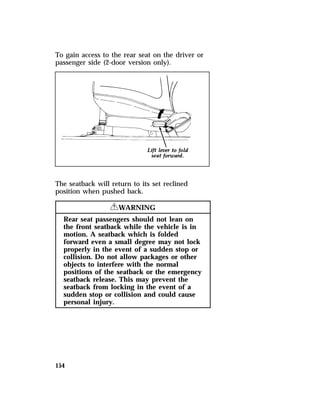 To gain access to the rear seat on the driver or 
passenger side (2-door version only). 
The seatback will return to its set reclined 
position when pushed back. 
154 
RWARNING 
Rear seat passengers should not lean on 
the front seatback while the vehicle is in 
motion. A seatback which is folded 
forward even a small degree may not lock 
properly in the event of a sudden stop or 
collision. Do not allow packages or other 
objects to interfere with the normal 
positions of the seatback or the emergency 
seatback release. This may prevent the 
seatback from locking in the event of a 
sudden stop or collision and could cause 
personal injury. 
 