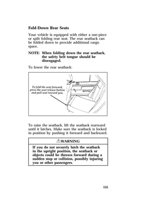 Fold-Down Rear Seats 
Your vehicle is equipped with either a one-piece 
or split folding rear seat. The rear seatback can 
be folded down to provide additional cargo 
space. 
NOTE: When folding down the rear seatback, 
155 
the safety belt tongue should be 
disengaged. 
To lower the rear seatback: 
To raise the seatback, lift the seatback rearward 
until it latches. Make sure the seatback is locked 
in position by pushing it forward and backward. 
RWARNING 
If you do not securely latch the seatback 
in the upright position, the seatback or 
objects could be thrown forward during a 
sudden stop or collision, possibly injuring 
you or other passengers. 
 