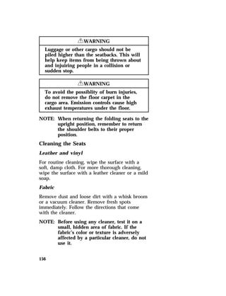 156 
RWARNING 
Luggage or other cargo should not be 
piled higher than the seatbacks. This will 
help keep items from being thrown about 
and injuiring people in a collision or 
sudden stop. 
RWARNING 
To avoid the possiblity of burn injuries, 
do not remove the floor carpet in the 
cargo area. Emission controls cause high 
exhaust temperatures under the floor. 
NOTE: When returning the folding seats to the 
upright position, remember to return 
the shoulder belts to their proper 
position. 
Cleaning the Seats 
Leather and vinyl 
For routine cleaning, wipe the surface with a 
soft, damp cloth. For more thorough cleaning, 
wipe the surface with a leather cleaner or a mild 
soap. 
Fabric 
Remove dust and loose dirt with a whisk broom 
or a vacuum cleaner. Remove fresh spots 
immediately. Follow the directions that come 
with the cleaner. 
NOTE: Before using any cleaner, test it on a 
small, hidden area of fabric. If the 
fabric’s color or texture is adversely 
affected by a particular cleaner, do not 
use it. 
 