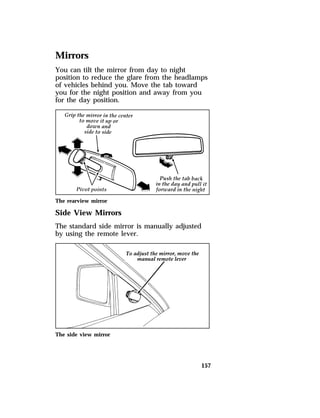 Mirrors 
You can tilt the mirror from day to night 
position to reduce the glare from the headlamps 
of vehicles behind you. Move the tab toward 
you for the night position and away from you 
for the day position. 
The rearview mirror 
Side View Mirrors 
The standard side mirror is manually adjusted 
by using the remote lever. 
157 
The side view mirror 
 