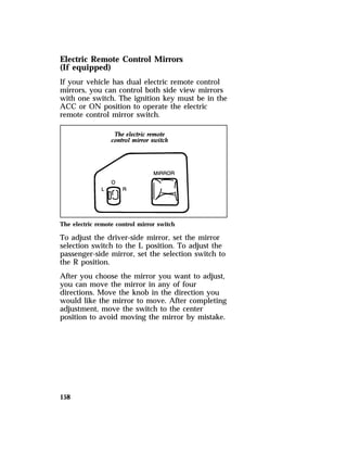 Electric Remote Control Mirrors 
(If equipped) 
If your vehicle has dual electric remote control 
mirrors, you can control both side view mirrors 
with one switch. The ignition key must be in the 
ACC or ON position to operate the electric 
remote control mirror switch. 
The electric remote control mirror switch 
To adjust the driver-side mirror, set the mirror 
selection switch to the L position. To adjust the 
passenger-side mirror, set the selection switch to 
the R position. 
After you choose the mirror you want to adjust, 
you can move the mirror in any of four 
directions. Move the knob in the direction you 
would like the mirror to move. After completing 
adjustment, move the switch to the center 
position to avoid moving the mirror by mistake. 
158 
 