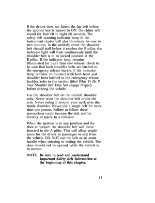 If the driver does not fasten the lap belt before 
the ignition key is turned to ON, the chime will 
sound for four (4) to eight (8) seconds. The 
safety belt warning indicator lamp in the 
instrument cluster will also illuminate for one to 
two minutes. In the unlikely event the shoulder 
belt should stall before it reaches the B-pillar, the 
indicator light will flash continuously until the 
shoulder belt is in its locked position at the 
B-pillar. If the indicator lamp remains 
illuminated for more than one minute, check to 
be sure that both shoulder belts are latched to 
the emergency release buckle. If the indicator 
lamp remains illuminated with both front seat 
shoulder belts latched to the emergency release 
buckles, refer to the section titled What To Do If 
Your Shoulder Belt Does Not Engage Properly 
before driving the vehicle. 
Use the shoulder belt on the outside shoulder 
only. Never wear the shoulder belt under the 
arm. Never swing it around your neck over the 
inside shoulder. Never use a single belt for more 
than one person. Failure to follow these 
precautions could increase the risk and/or 
severity of injury in a collision. 
When the ignition is in any position and the 
door is opened, the shoulder belt will move 
forward to the A-pillar. This will allow ample 
room for the driver or passenger to exit from 
the vehicle. DO NOT use the belt as an assist 
handle when entering or exiting the vehicle. The 
door should not be opened while the vehicle is 
in motion. 
NOTE: Be sure to read and understand 
13 
Important Safety Belt Information at 
the beginning of this chapter. 
 