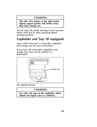 159 
RWARNING 
The side view mirror on the right makes 
objects appear smaller and farther away 
than they actually are. 
Do not clean the plastic housing of any rearview 
mirror with fuel or other petroleum-based 
cleaning products. 
Cupholder and Tray (If equipped) 
Your vehicle may have a removable cupholder 
and storage tray for your convenience. 
If you have the removable cupholders and 
storage tray, they can be washed in a 
dishwasher. 
The cupholder and tray 
RWARNING 
Use only soft cups in the cupholder. Hard 
objects can injure you in a collision. 
 