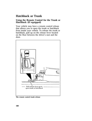 Hatchback or Trunk 
Using the Remote Control for the Trunk or 
Hatchback (If equipped) 
Your vehicle may have a remote control release 
that allows you to open the trunk or hatchback 
from inside your vehicle. To release the trunk or 
hatchback, pull up on the release lever located 
on the floor between the driver’s seat and the 
door. 
The remote control trunk release 
160 
 
