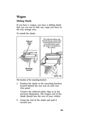 Wagon 
Sliding Shade 
If you have a wagon, you have a sliding shade 
that you can use to hide any cargo you have in 
the rear storage area. 
To install the shade: 
The location of the mounting brackets 
1. Position the shade in the mounting brackets 
located behind the rear seat on each rear 
trim panel. 
Connect the tethered safety clips as in the 
previous illustration. The tongue end of the 
shade should face the rear of your vehicle. 
161 
2. Grasp the end of the shade and pull it 
toward you. 
 