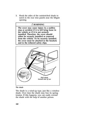 3. Hook the sides of the outstretched shade to 
162 
notch in the rear trim panels near the liftgate 
opening. 
RWARNING 
The cover may cause injury in a sudden 
stop or accident if it is left lying loose in 
the vehicle or if it is not securely 
installed. Therefore, the cover should 
either be securely installed or removed 
from the vehicle. To be securely installed, 
the cover must be attached to the brackets 
and to the tethered safety clips. 
The shade 
The shade is a wind-up type, just like a window 
shade. Over time the shade may lose its spring 
tension. If this happens, you can easily rewind 
the shade with the help of another person. 
 