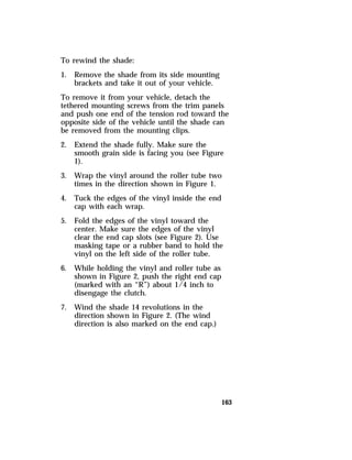 163 
To rewind the shade: 
1. Remove the shade from its side mounting 
brackets and take it out of your vehicle. 
To remove it from your vehicle, detach the 
tethered mounting screws from the trim panels 
and push one end of the tension rod toward the 
opposite side of the vehicle until the shade can 
be removed from the mounting clips. 
2. Extend the shade fully. Make sure the 
smooth grain side is facing you (see Figure 
1). 
3. Wrap the vinyl around the roller tube two 
times in the direction shown in Figure 1. 
4. Tuck the edges of the vinyl inside the end 
cap with each wrap. 
5. Fold the edges of the vinyl toward the 
center. Make sure the edges of the vinyl 
clear the end cap slots (see Figure 2). Use 
masking tape or a rubber band to hold the 
vinyl on the left side of the roller tube. 
6. While holding the vinyl and roller tube as 
shown in Figure 2, push the right end cap 
(marked with an “R”) about 1/4 inch to 
disengage the clutch. 
7. Wind the shade 14 revolutions in the 
direction shown in Figure 2. (The wind 
direction is also marked on the end cap.) 
 