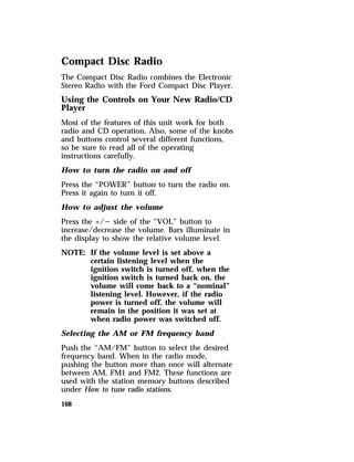 Compact Disc Radio 
The Compact Disc Radio combines the Electronic 
Stereo Radio with the Ford Compact Disc Player. 
Using the Controls on Your New Radio/CD 
Player 
Most of the features of this unit work for both 
radio and CD operation. Also, some of the knobs 
and buttons control several different functions, 
so be sure to read all of the operating 
instructions carefully. 
How to turn the radio on and off 
Press the “POWER” button to turn the radio on. 
Press it again to turn it off. 
How to adjust the volume 
Press the +/s side of the “VOL” button to 
increase/decrease the volume. Bars illuminate in 
the display to show the relative volume level. 
NOTE: If the volume level is set above a 
168 
certain listening level when the 
ignition switch is turned off, when the 
ignition switch is turned back on, the 
volume will come back to a “nominal” 
listening level. However, if the radio 
power is turned off, the volume will 
remain in the position it was set at 
when radio power was switched off. 
Selecting the AM or FM frequency band 
Push the “AM/FM” button to select the desired 
frequency band. When in the radio mode, 
pushing the button more than once will alternate 
between AM, FM1 and FM2. These functions are 
used with the station memory buttons described 
under How to tune radio stations. 
 