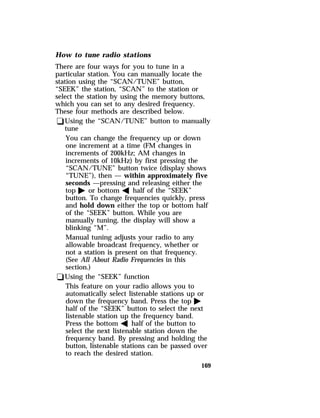 How to tune radio stations 
There are four ways for you to tune in a 
particular station. You can manually locate the 
station using the “SCAN/TUNE” button, 
“SEEK” the station, “SCAN” to the station or 
select the station by using the memory buttons, 
which you can set to any desired frequency. 
These four methods are described below. 
qUsing the “SCAN/TUNE” button to manually 
tune 
You can change the frequency up or down 
one increment at a time (FM changes in 
increments of 200kHz; AM changes in 
increments of 10kHz) by first pressing the 
“SCAN/TUNE” button twice (display shows 
“TUNE”), then — within approximately five 
seconds —pressing and releasing either the 
top a or bottom b half of the “SEEK” 
button. To change frequencies quickly, press 
and hold down either the top or bottom half 
of the “SEEK” button. While you are 
manually tuning, the display will show a 
blinking “M”. 
Manual tuning adjusts your radio to any 
allowable broadcast frequency, whether or 
not a station is present on that frequency. 
(See All About Radio Frequencies in this 
section.) 
qUsing the “SEEK” function 
This feature on your radio allows you to 
automatically select listenable stations up or 
down the frequency band. Press the top a 
half of the “SEEK” button to select the next 
listenable station up the frequency band. 
Press the bottom b half of the button to 
select the next listenable station down the 
frequency band. By pressing and holding the 
button, listenable stations can be passed over 
to reach the desired station. 
169 
 