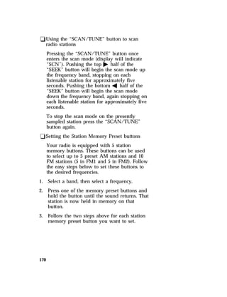 qUsing the “SCAN/TUNE” button to scan 
radio stations 
Pressing the “SCAN/TUNE” button once 
enters the scan mode (display will indicate 
“SCN”). Pushing the top a half of the 
“SEEK” button will begin the scan mode up 
the frequency band, stopping on each 
listenable station for approximately five 
seconds. Pushing the bottom b half of the 
“SEEK” button will begin the scan mode 
down the frequency band, again stopping on 
each listenable station for approximately five 
seconds. 
To stop the scan mode on the presently 
sampled station press the “SCAN/TUNE” 
button again. 
qSetting the Station Memory Preset buttons 
170 
Your radio is equipped with 5 station 
memory buttons. These buttons can be used 
to select up to 5 preset AM stations and 10 
FM stations (5 in FM1 and 5 in FM2). Follow 
the easy steps below to set these buttons to 
the desired frequencies. 
1. Select a band, then select a frequency. 
2. Press one of the memory preset buttons and 
hold the button until the sound returns. That 
station is now held in memory on that 
button. 
3. Follow the two steps above for each station 
memory preset button you want to set. 
 
