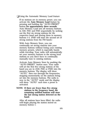 171 
qUsing the Automatic Memory Load feature 
If no stations are in memory preset, you can 
activate the Auto Memory Load feature by 
pressing and holding the “AUTO PRESET” 
button for approximately three seconds. 
Auto Memory Load sets all memory buttons 
in AM, FM1 and FM2 sequentially by seeking 
out the first six strong stations for the 
respective band and storing them in memory 
buttons 1-5. (FM2 will store the second set of 
strong stations from the FM band.) 
With Auto Memory Store, you can 
continually set strong stations into your 
memory buttons without losing your existing 
memory presets, which is especially handy 
while traveling. Your radio will automatically 
set your memory buttons to the strong local 
stations so you don’t have to continually 
manually tune to existing stations. 
Activate Auto Memory Store by pushing the 
“AUTO PRESET” button once. Your radio 
will set the first five strong stations of the 
band you are in (AM, FM1 or FM2) into the 
memory buttons. The display will show 
“AUTO,” then run through the frequencies, 
stopping momentarily on the stations being 
set into the memory buttons. The radio is 
now in the “AUTO” mode and the display 
will show “AUTO” each time a preset is 
activated. 
NOTE: If there are fewer than five strong 
stations in the frequency band, the 
remaining unfilled buttons will store 
the last strong station detected on the 
band. 
After all stations have been filled, the radio 
will begin playing the station stored on 
memory button 1. 
 