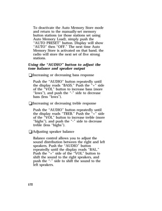 172 
To deactivate the Auto Memory Store mode 
and return to the manually-set memory 
button stations (or those stations set using 
Auto Memory Load), simply push the 
“AUTO PRESET” button. Display will show 
“AUTO” then “OFF.” The next time Auto 
Memory Store is activated on that band, the 
radio will store the next set of five strong 
stations. 
Using the “AUDIO” button to adjust the 
tone balance and speaker output 
qIncreasing or decreasing bass response 
Push the “AUDIO” button repeatedly until 
the display reads “BASS.” Push the “+” side 
of the “VOL” button to increase bass (more 
“lows”), and push the “-” side to decrease 
bass (less “lows”). 
qIncreasing or decreasing treble response 
Push the “AUDIO” button repeatedly until 
the display reads “TREB.” Push the “+” side 
of the “VOL” button to increase treble (more 
“highs”), and push the “-” side to decrease 
treble (less “highs”). 
qAdjusting speaker balance 
Balance control allows you to adjust the 
sound distribution between the right and left 
speakers. Push the “AUDIO” button 
repeatedly until the display reads “BAL.” 
Push the “+” side of the “VOL” button to 
shift the sound to the right speakers, and 
push the “-” side to shift the sound to the 
left speakers. 
 