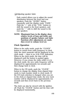 173 
qAdjusting speaker fader 
Fade control allows you to adjust the sound 
distribution between the front and rear 
speakers. Push the “AUDIO” button 
repeatedly until the display reads “FADE.” 
Push the “+” side of the “VOL” button to 
shift the sound to the front speakers, and 
push the “-” side to shift the sound to the 
rear speakers. 
NOTE: Illuminated bars in the display show 
relative levels of bass and treble and 
positions of speaker balance and fader 
functions after adjustments are made, 
then revert to volume level set. 
Clock Operation 
When in the radio mode, push the “CLOCK” 
button to switch from radio frequency to clock. 
Only the clock numerals will be displayed in the 
clock mode — there is no A.M./P.M. indication. 
When in the clock mode, the time will be 
displayed until the button is pushed again. 
However, if you retune the radio while it is in 
the clock mode, the new radio frequency will be 
displayed for approximately ten seconds and 
then change back to clock. 
When in the CD mode, push the “CLOCK” 
button to change the display from elapsed time 
mode to track number mode to clock mode. If 
the CD track selection is changed when you are 
in the clock or elapsed time mode, the new track 
number will be displayed for approximately ten 
seconds and then revert back to the previous 
mode. 
The clock can also be viewed with the ignition 
off. Push the “CLOCK” button and the time will 
be displayed momentarily. 
 